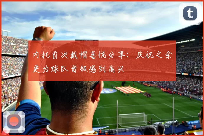 内托首次戴帽喜悦分享：庆祝之余更为球队晋级感到高兴