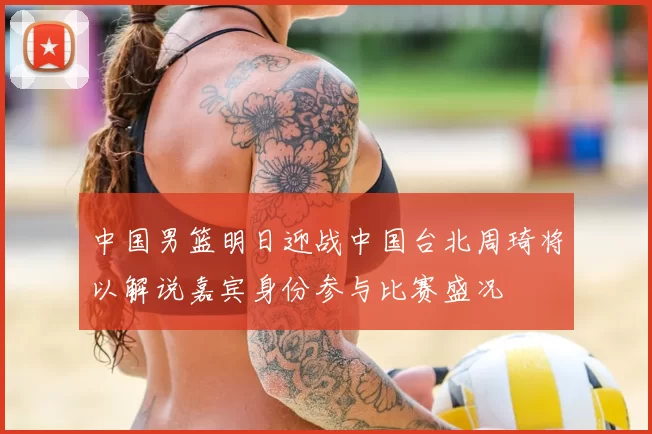 中国男篮明日迎战中国台北周琦将以解说嘉宾身份参与比赛盛况