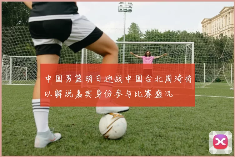 中国男篮明日迎战中国台北周琦将以解说嘉宾身份参与比赛盛况