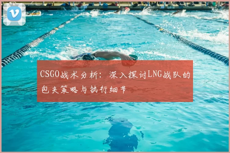 CSGO战术分析：深入探讨LNG战队的包夹策略与执行细节