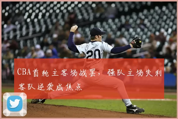 CBA首轮主客场战罢，强队主场失利客队逆袭成焦点