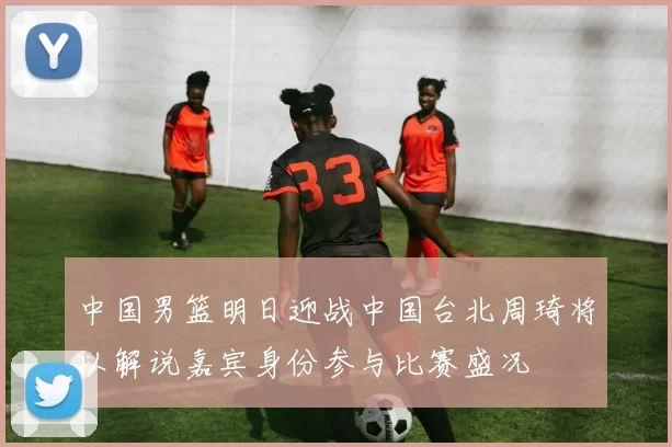 中国男篮明日迎战中国台北周琦将以解说嘉宾身份参与比赛盛况