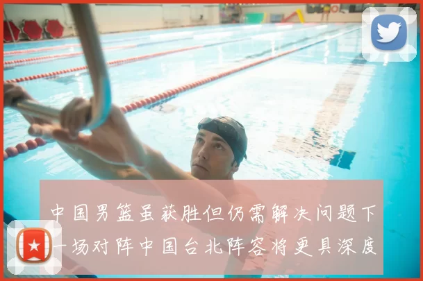 中国男篮虽获胜但仍需解决问题下一场对阵中国台北阵容将更具深度