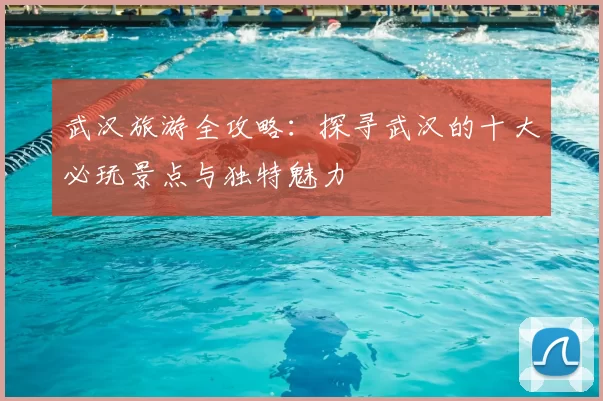 武汉旅游全攻略：探寻武汉的十大必玩景点与独特魅力