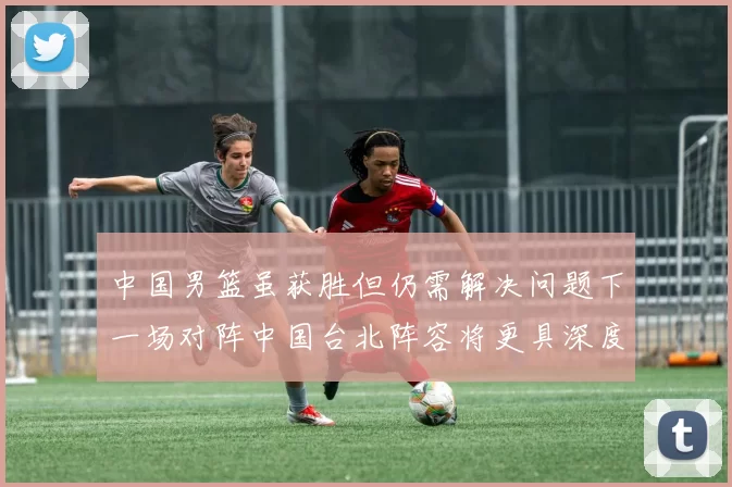 中国男篮虽获胜但仍需解决问题下一场对阵中国台北阵容将更具深度