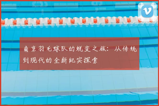 南京羽毛球队的蜕变之旅:从传统到现代的全新纪实探索