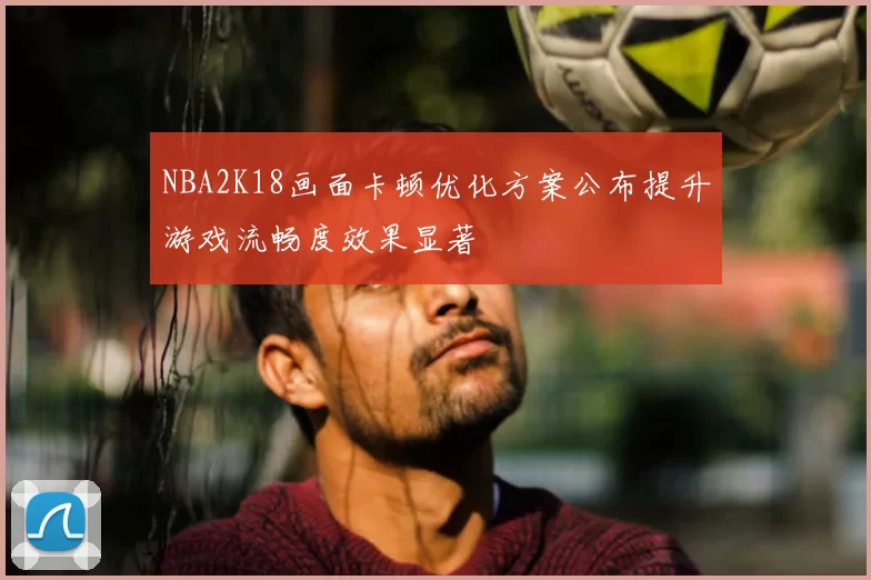 NBA2K18画面卡顿优化方案公布提升游戏流畅度效果显著