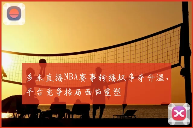 多米直播NBA赛事转播权争夺升温，平台竞争格局面临重塑