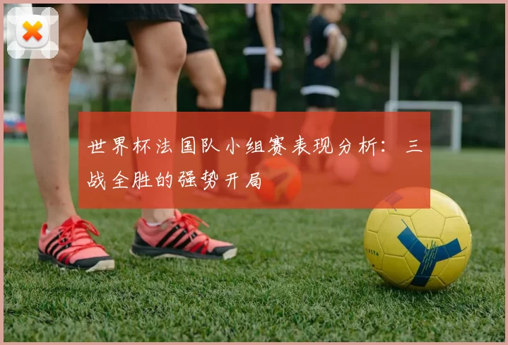 世界杯法国队小组赛表现分析:三战全胜的强势开局