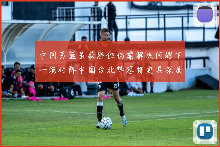 中国男篮虽获胜但仍需解决问题下一场对阵中国台北阵容将更具深度