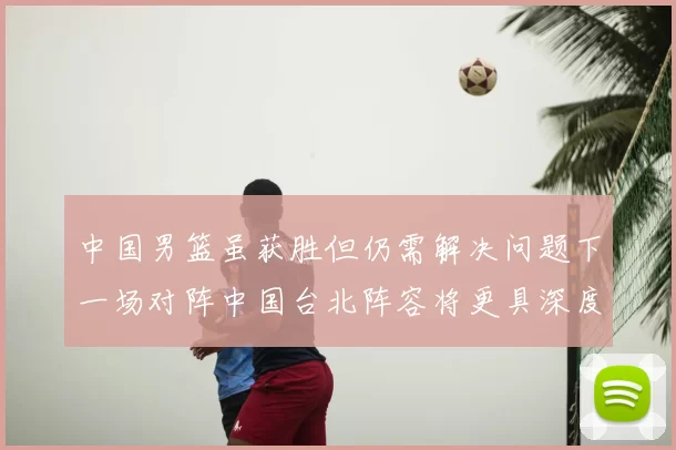 中国男篮虽获胜但仍需解决问题下一场对阵中国台北阵容将更具深度