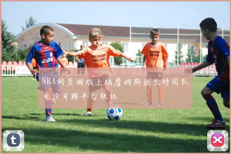 NBA网页游戏上线詹姆斯杜兰特同队竞技可跨平台联机