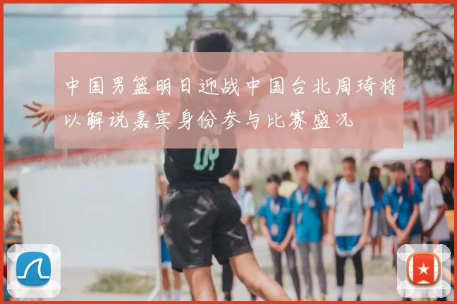 中国男篮明日迎战中国台北周琦将以解说嘉宾身份参与比赛盛况