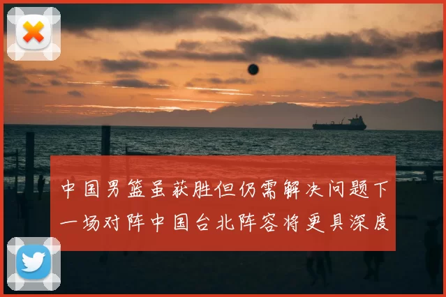 中国男篮虽获胜但仍需解决问题下一场对阵中国台北阵容将更具深度