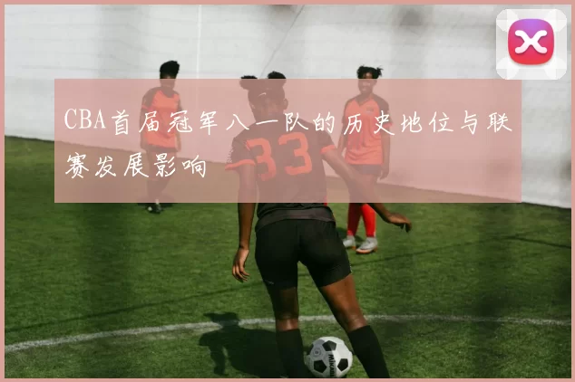 CBA首届冠军八一队的历史地位与联赛发展影响
