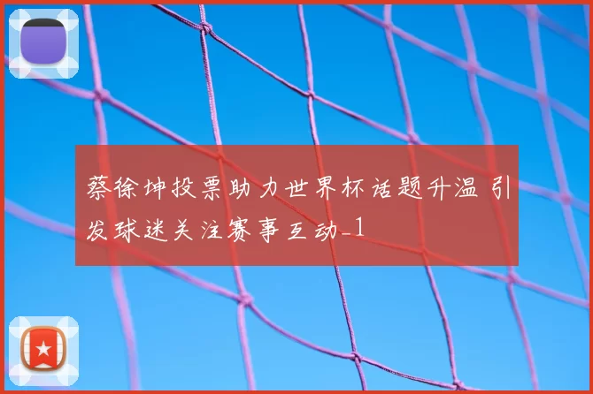 蔡徐坤投票助力世界杯话题升温 引发球迷关注赛事互动_1