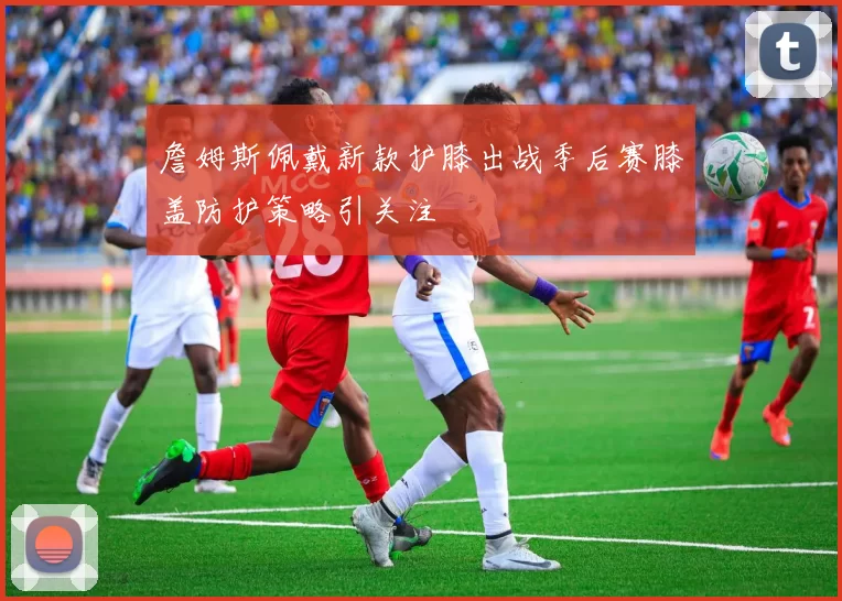 詹姆斯佩戴新款护膝出战季后赛膝盖防护策略引关注