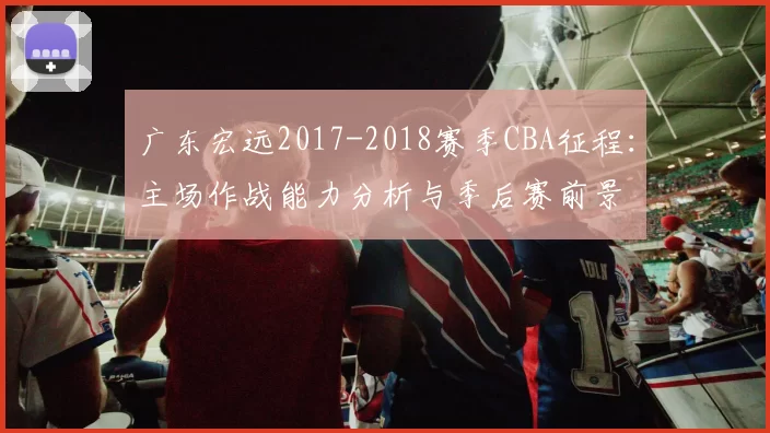 广东宏远2017-2018赛季CBA征程:主场作战能力分析与季后赛前景