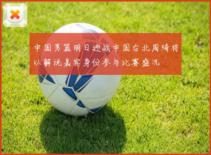 中国男篮明日迎战中国台北周琦将以解说嘉宾身份参与比赛盛况