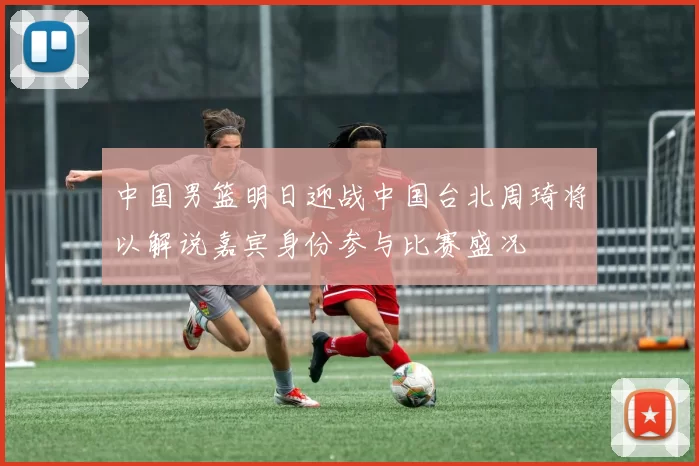 中国男篮明日迎战中国台北周琦将以解说嘉宾身份参与比赛盛况