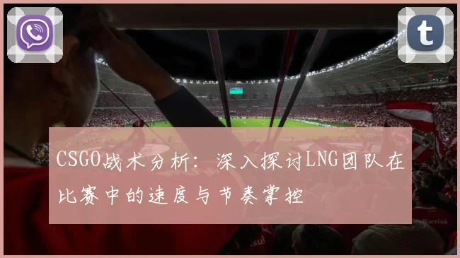 CSGO战术分析：深入探讨LNG团队在比赛中的速度与节奏掌控