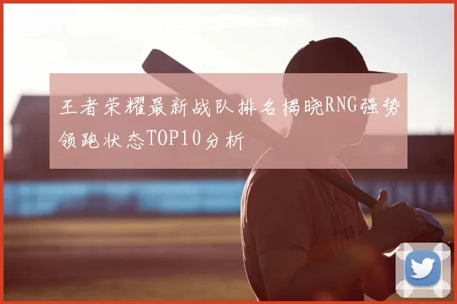 王者荣耀最新战队排名揭晓RNG强势领跑状态TOP10分析