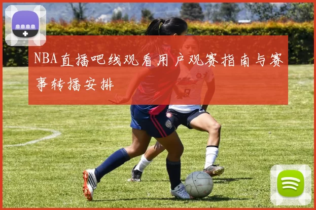 NBA直播吧线观看用户观赛指南与赛事转播安排