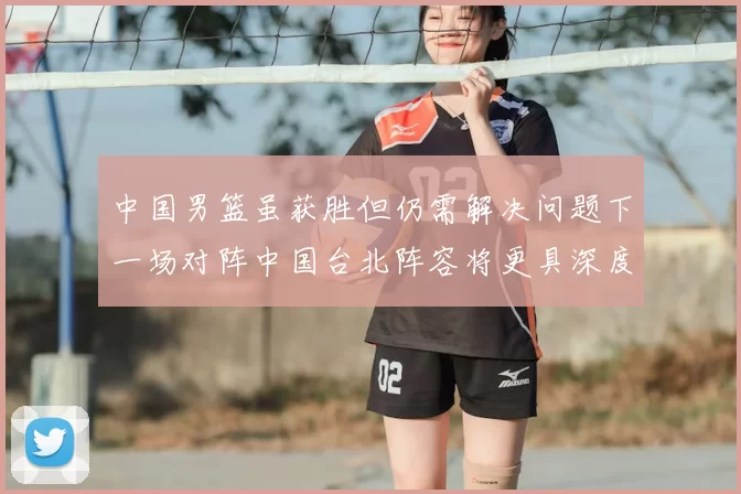中国男篮虽获胜但仍需解决问题下一场对阵中国台北阵容将更具深度