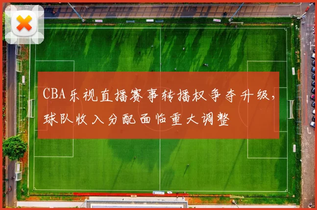 CBA乐视直播赛事转播权争夺升级，球队收入分配面临重大调整