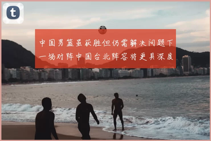中国男篮虽获胜但仍需解决问题下一场对阵中国台北阵容将更具深度