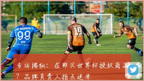 专访揭秘:在那买世界杯授权商品?品牌负责人指点迷津