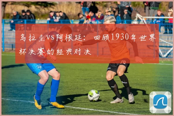 乌拉圭vs阿根廷:回顾1930年世界杯决赛的经典对决