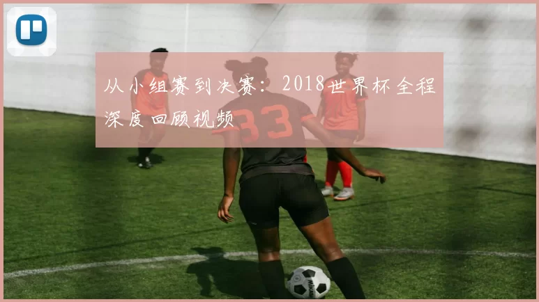 从小组赛到决赛:2018世界杯全程深度回顾视频