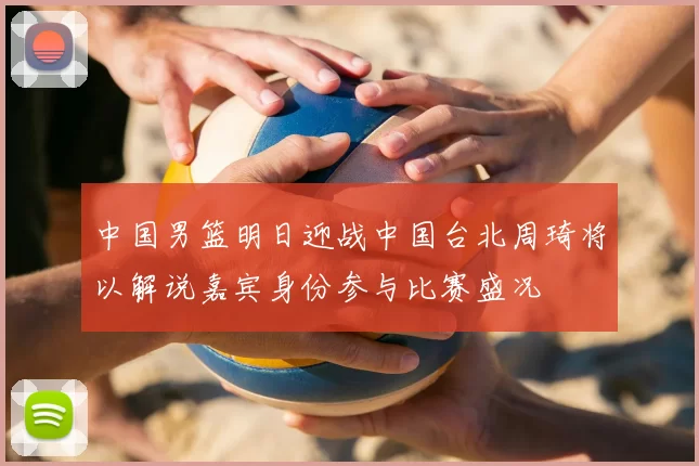 中国男篮明日迎战中国台北周琦将以解说嘉宾身份参与比赛盛况