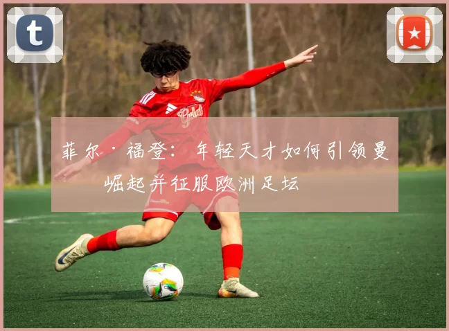 菲尔·福登：年轻天才如何引领曼城崛起并征服欧洲足坛