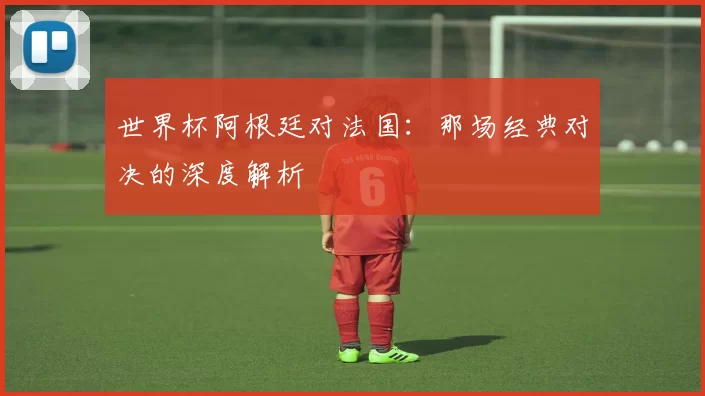 世界杯阿根廷对法国：那场经典对决的深度解析