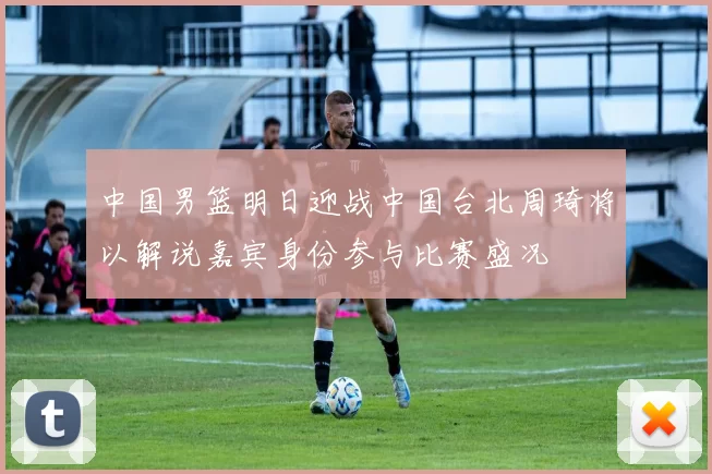 中国男篮明日迎战中国台北周琦将以解说嘉宾身份参与比赛盛况