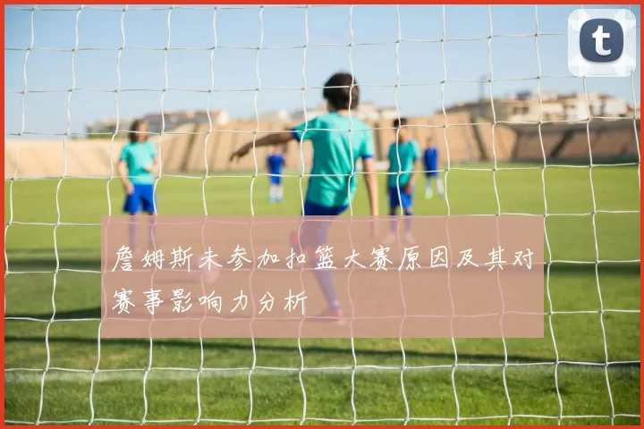 詹姆斯未参加扣篮大赛原因及其对赛事影响力分析