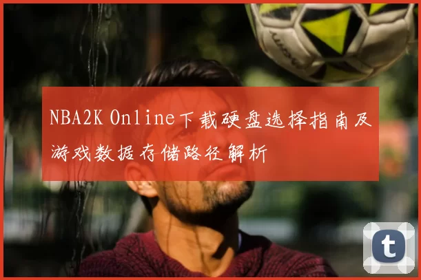 NBA2K Online下载硬盘选择指南及游戏数据存储路径解析
