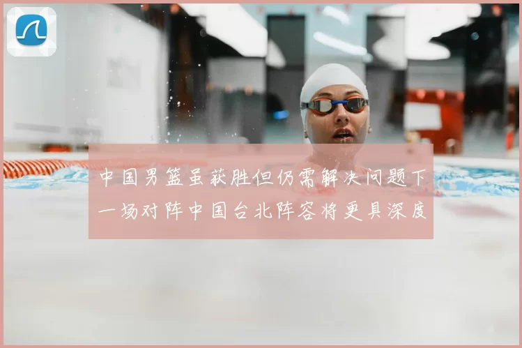 中国男篮虽获胜但仍需解决问题下一场对阵中国台北阵容将更具深度