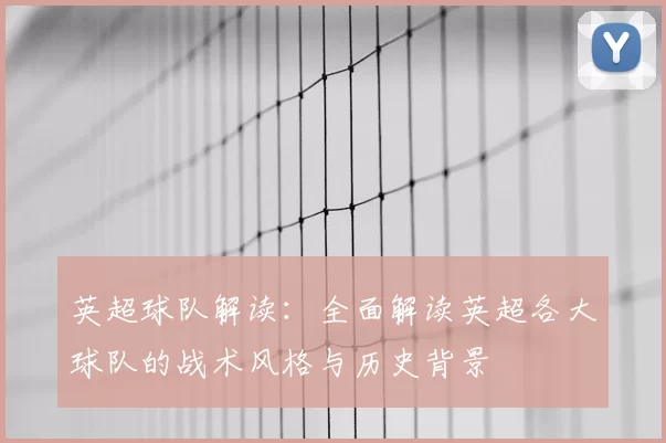 英超球队解读:全面解读英超各大球队的战术风格与历史背景