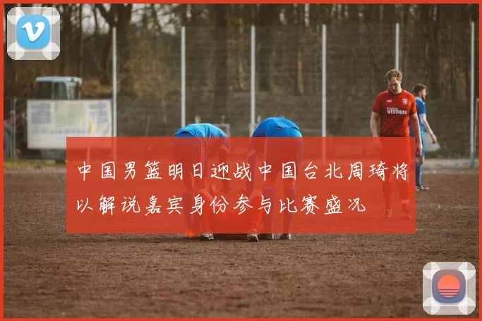 中国男篮明日迎战中国台北周琦将以解说嘉宾身份参与比赛盛况