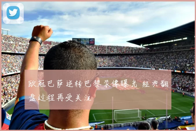 欧冠巴萨逆转巴黎录像曝光 经典翻盘过程再受关注