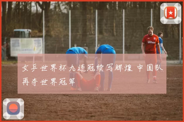 女乒世界杯九连冠续写辉煌 中国队再夺世界冠军