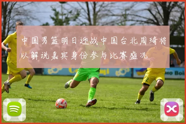 中国男篮明日迎战中国台北周琦将以解说嘉宾身份参与比赛盛况