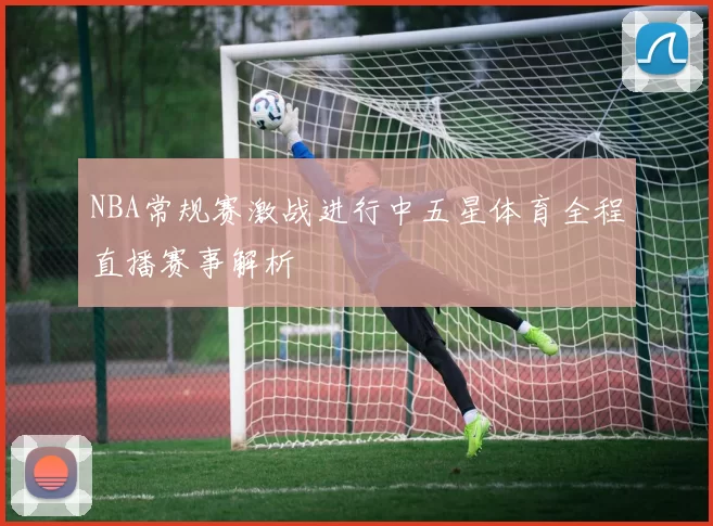 NBA常规赛激战进行中五星体育全程直播赛事解析