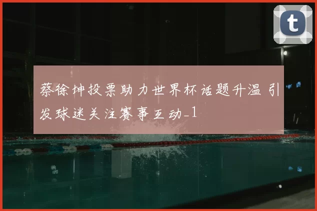 蔡徐坤投票助力世界杯话题升温 引发球迷关注赛事互动_1