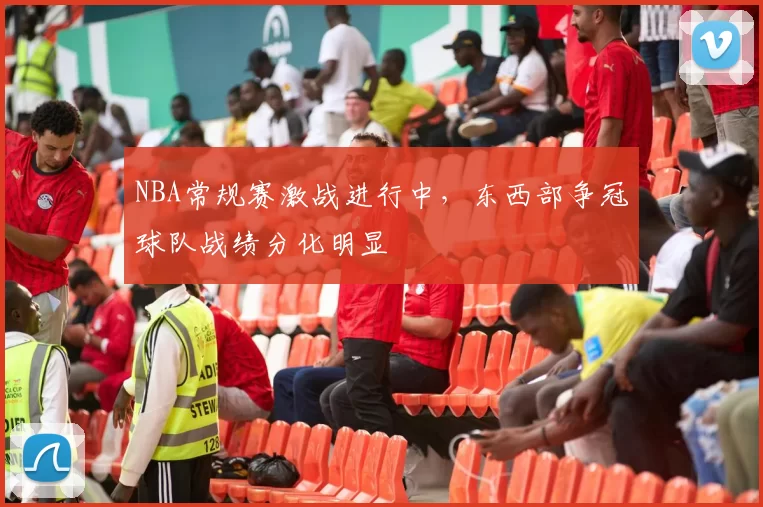 NBA常规赛激战进行中，东西部争冠球队战绩分化明显