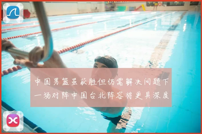 中国男篮虽获胜但仍需解决问题下一场对阵中国台北阵容将更具深度