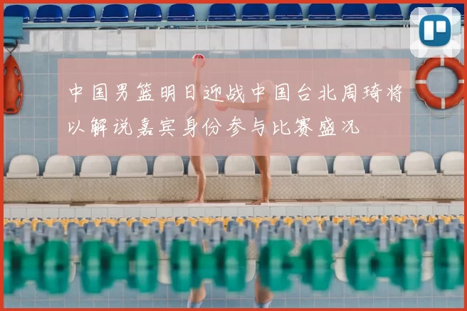 中国男篮明日迎战中国台北周琦将以解说嘉宾身份参与比赛盛况